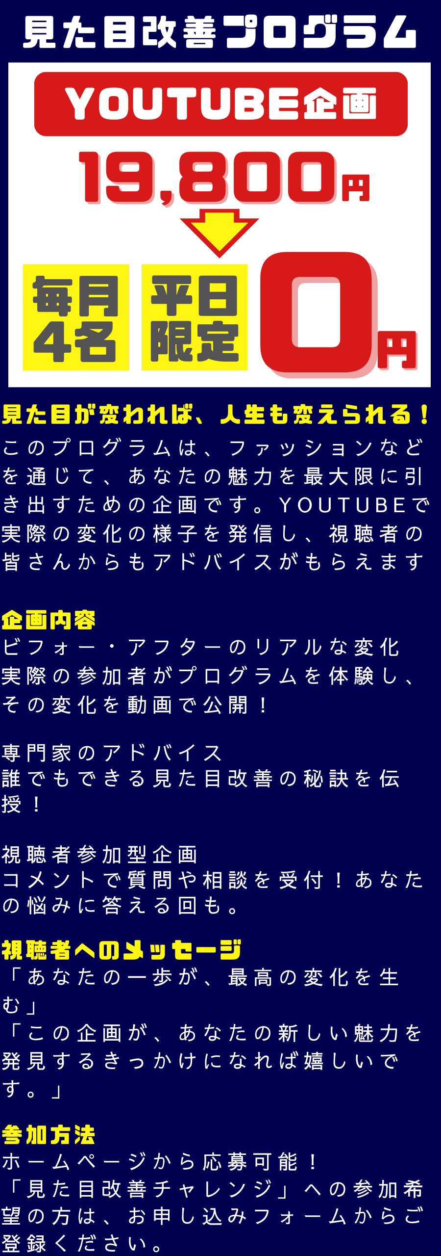見た目が変われば、人生も変えられる！ このプログラムは、ファッションなどを通じて、あなたの魅力を最大限に引き出すための企画です。YouTubeで実際の変化の様子を発信し、視聴者の皆さんからもアドバイスがもらえます 企画内容 ビフォー・アフターのリアルな変化 実際の参加者がプログラムを体験し、その変化を動画で公開！ 専門家のアドバイス 誰でもできる見た目改善の秘訣を伝授！